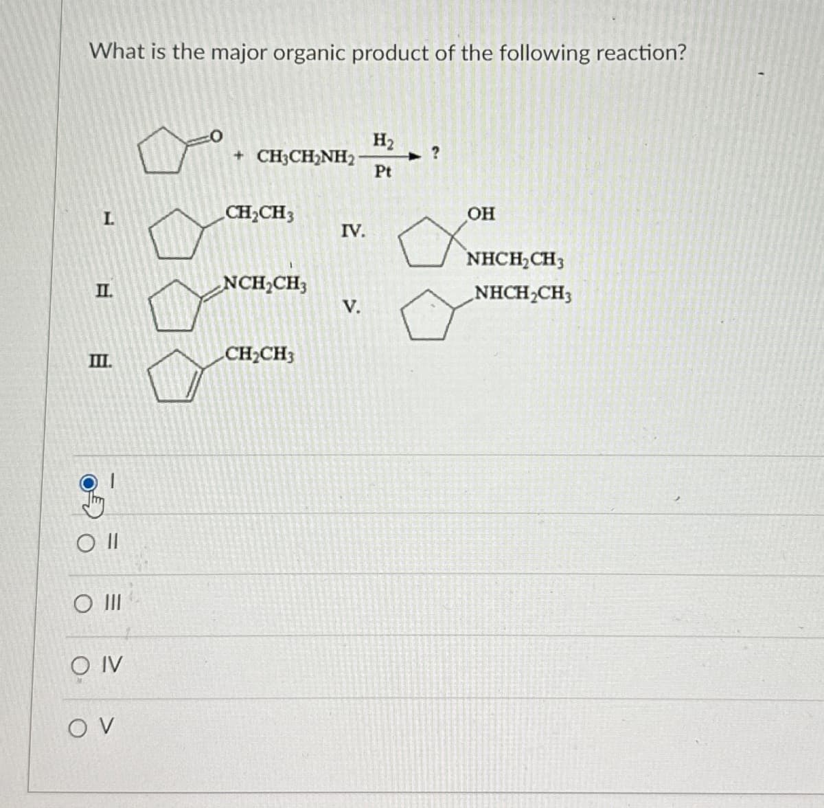 What is the major organic product of the following reaction?
+ CH3CH2NH2
H₂
?
Pt
CH2CH3
IV.
OH
NHCH2CH3
E
II.
NCH2CH3
NHCH2CH3
V.
III.
CH2CH3
Oll
O III
O IV
OV