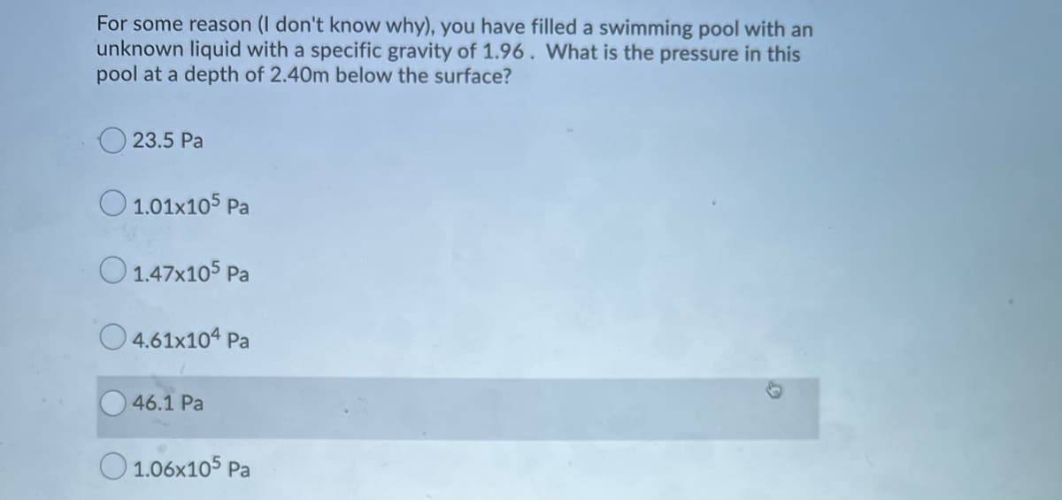 For some reason (I don't know why), you have filled a swimming pool with an
unknown liquid with a specific gravity of 1.96. What is the pressure in this
pool at a depth of 2.40m below the surface?
23.5 Pa
O 1.01x105 Pa
O 1.47x105 Pa
O 4.61x104 Pa
46.1 Pa
O 1.06x105 Pa
