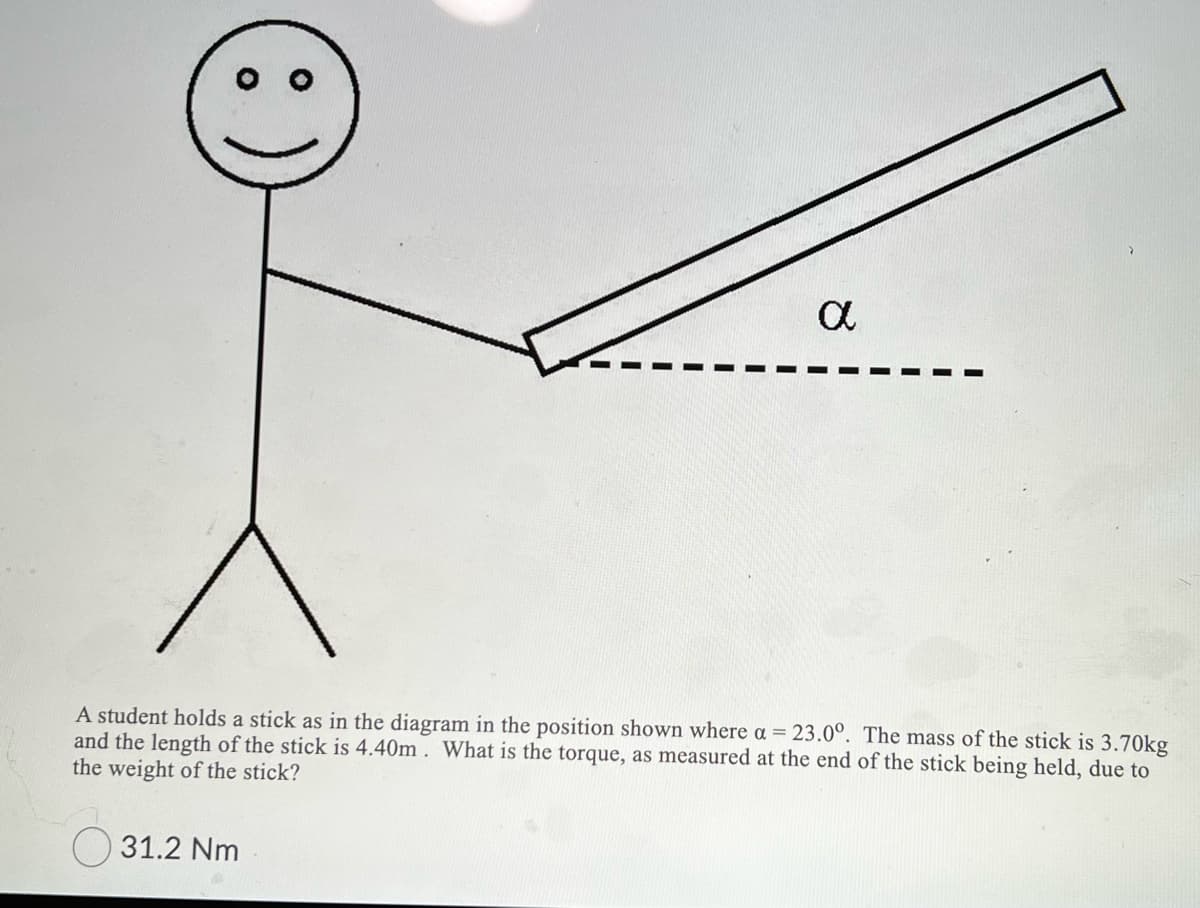 A student holds a stick as in the diagram in the position shown where a = 23.0°. The mass of the stick is 3.70kg
and the length of the stick is 4.40m . What is the torque, as measured at the end of the stick being held, due to
the weight of the stick?
O 31.2 Nm
