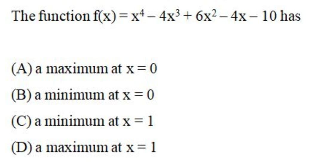 The function f(x)=xt- 4x3 + 6x² – 4x – 10 has
(A) a maximum at x = 0
(B) a minimum at x = 0
(C) a minimum at x = 1
(D) a maximum at x= 1
