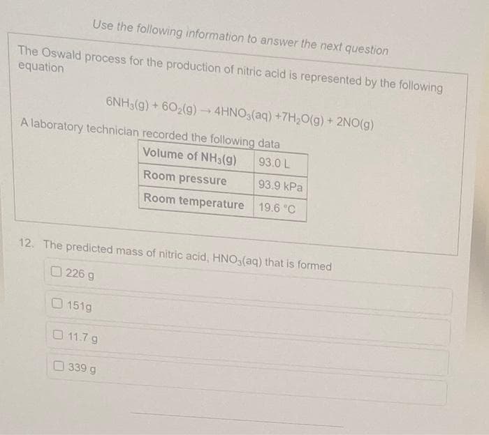 Use the following information to answer the next question
The Oswald process for the production of nitric acid is represented by the following
equation
A laboratory technician recorded the following data
Volume of NH3(g)
93.0 L
Room pressure
93.9 kPa
Room temperature 19.6 °C
12. The predicted mass of nitric acid, HNO3(aq) that is formed
226 g
151g
6NH3(g) + 602(g) → 4HNO3(aq) +7H₂O(g) + 2NO(g)
0 11.7 g
339 g