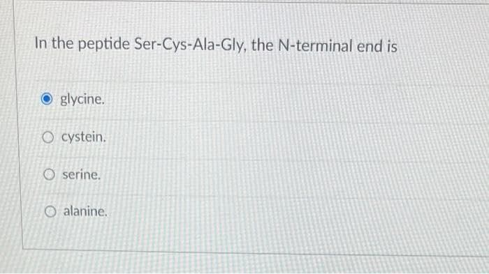 In the peptide Ser-Cys-Ala-Gly, the N-terminal end is
Oglycine.
O cystein.
O serine.
Oalanine.