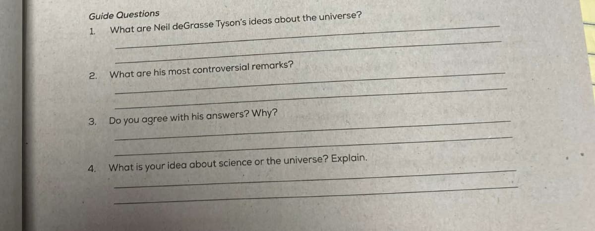 Guide Questions
1.
What are Neil deGrasse Tyson's ideas about the universe?
2.
3.
4.
What are his most controversial remarks?
Do you agree with his answers? Why?
What is your idea about science or the universe? Explain.