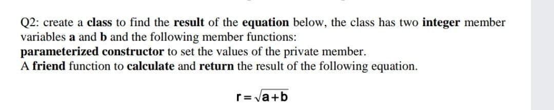Q2: create a class to find the result of the equation below, the class has two integer member
variables a and b and the following member functions:
parameterized constructor to set the values of the private member.
A friend function to calculate and return the result of the following equation.
r= la+b
