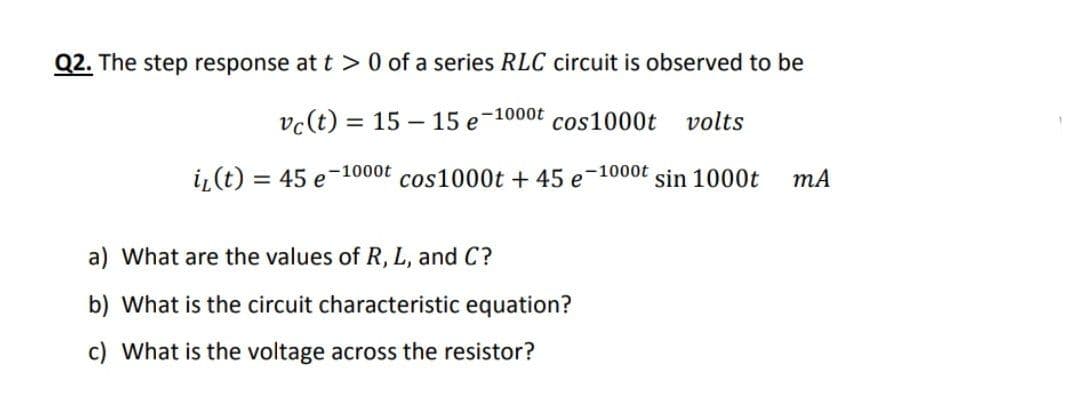 Q2. The step response at t >0 of a series RLC circuit is observed to be
-1000t
vc(t) = 15 – 15 e
cos1000t
volts
%3D
i,(t)
= 45 e
-1000t
cos1000t + 45 e-1000t sin 1000t
mA
a) What are the values of R, L, and C?
b) What is the circuit characteristic equation?
c) What is the voltage across the resistor?
