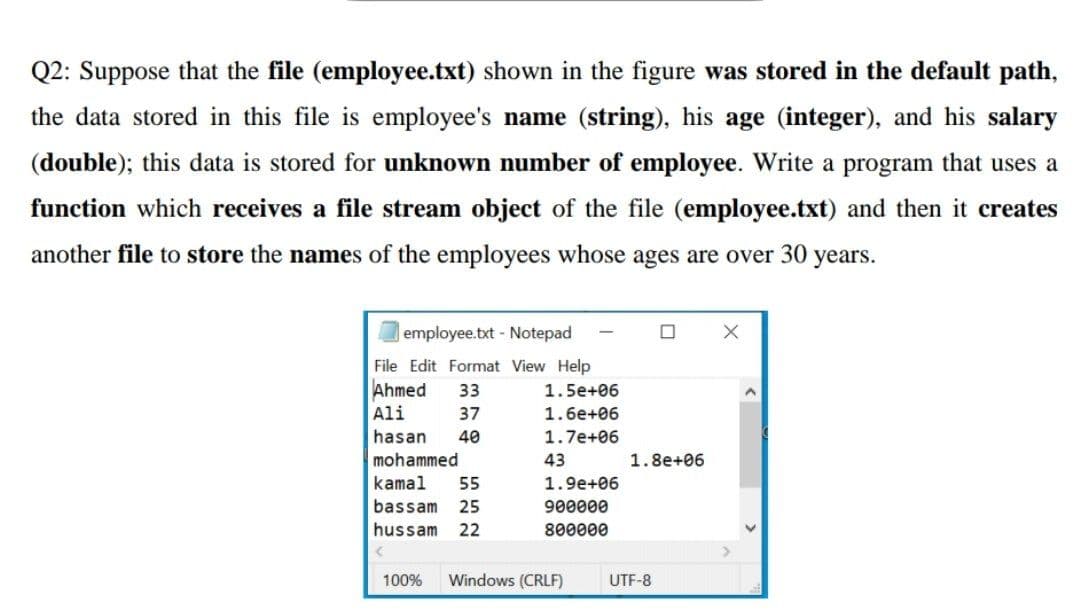 Q2: Suppose that the file (employee.txt) shown in the figure was stored in the default path,
the data stored in this file is employee's name (string), his age (integer), and his salary
(double); this data is stored for unknown number of employee. Write a program that uses a
function which receives a file stream object of the file (employee.txt) and then it creates
another file to store the names of the employees whose ages are over 30 years.
employee.txt Notepad
File Edit Format View Help
Ahmed
33
1.5e+06
Ali
37
1.6e+06
hasan
40
1.7e+06
mohammed
43
1.8e+06
kamal
55
1.9e+06
bassam
25
900000
hussam
22
800000
100%
Windows (CRLF)
UTF-8
