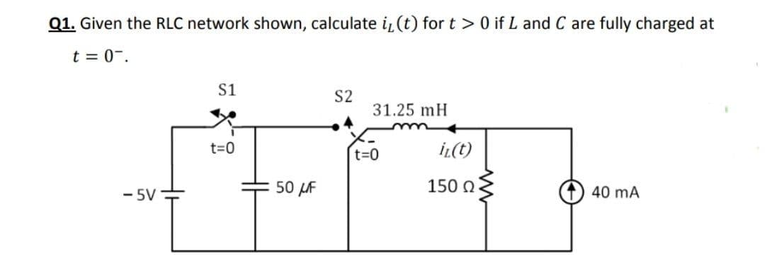 Q1. Given the RLC network shown, calculate i¿ (t) for t >0 if L and C are fully charged at
t = 0-.
S1
S2
31.25 mH
t=D0
t=0
İL(t)
- 5V
50 LF
150 N
40 mA
