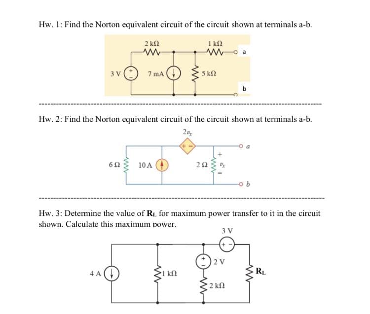 Hw. 1: Find the Norton equivalent circuit of the circuit shown at terminals a-b.
2 kn
1 kn
7 mA
5 kN
3 V
Hw. 2: Find the Norton equivalent circuit of the circuit shown at terminals a-b.
62
10A
Hw. 3: Determine the value of Ri, for maximum power transfer to it in the circuit
shown. Calculate this maximum power.
3 V
2 V
4 A
1 kN
RL
2 kfl
ww
2.
