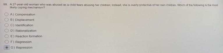 99 A 27-year-old woman who was abused as a child fears abusing her children, instead, she is overly protective of her own children. Which of the following is the most
likely coping mechanism?
A) Compensation
B) Displacement
C) Identification
D) Rationalization
E) Reaction formation
F) Regression
G) Repression
OO