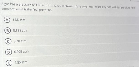 A gas has a pressure of 1.85 atm in a 12.5 L container. If this volume is reduced by half, with temperature held
constant, what is the final pressure?
A 18.5 atm
B 0.185 atm
Ⓒ3.70 atm
(D) 0.925 atm
E
1.85 atm