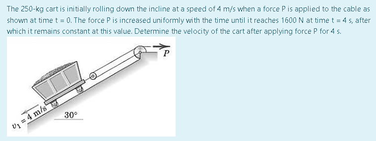 The 250-kg cart is initially rolling down the incline at a speed of 4 m/s when a force P is applied to the cable as
shown at time t = 0. The force P is increased uniformly with the time until it reaches 1600 N at time t = 4 s, after
which it remains constant at this value. Determine the velocity of the cart after applying force P for 4 s.
P
30°
V₁ = 4 m/s