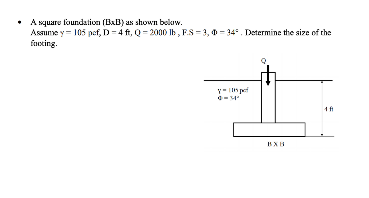 A square foundation (BxB) as shown below.
Assume y = 105 pcf, D = 4 ft, Q= 2000 lb , F.S = 3, 0 = 34° . Determine the size of the
footing.
y = 105 pcf
O = 34°
4 ft
ВХВ
