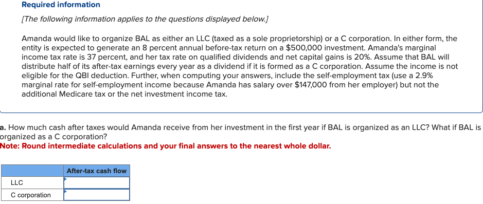 Required information
[The following information applies to the questions displayed below.]
Amanda would like to organize BAL as either an LLC (taxed as a sole proprietorship) or a C corporation. In either form, the
entity is expected to generate an 8 percent annual before-tax return on a $500,000 investment. Amanda's marginal
income tax rate is 37 percent, and her tax rate on qualified dividends and net capital gains is 20%. Assume that BAL will
distribute half of its after-tax earnings every year as a dividend if it is formed as a C corporation. Assume the income is not
eligible for the QBI deduction. Further, when computing your answers, include the self-employment tax (use a 2.9%
marginal rate for self-employment income because Amanda has salary over $147,000 from her employer) but not the
additional Medicare tax or the net investment income tax.
a. How much cash after taxes would Amanda receive from her investment in the first year if BAL is organized as an LLC? What if BAL is
organized as a C corporation?
Note: Round intermediate calculations and your final answers to the nearest whole dollar.
LLC
C corporation
After-tax cash flow