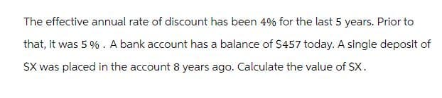 The effective annual rate of discount has been 4% for the last 5 years. Prior to
that, it was 5%. A bank account has a balance of $457 today. A single deposit of
$X was placed in the account 8 years ago. Calculate the value of SX.