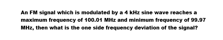 An FM signal which is modulated by a 4 kHz sine wave reaches a
maximum frequency of 100.01 MHz and minimum frequency of 99.97
MHz, then what is the one side frequency deviation of the signal?