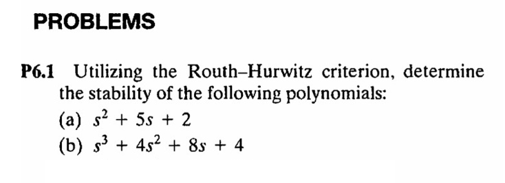 PROBLEMS
P6.1 Utilizing the Routh-Hurwitz criterion, determine
the stability of the following polynomials:
(a) s² + 5s + 2
(b) s³ + 45² + 85 + 4