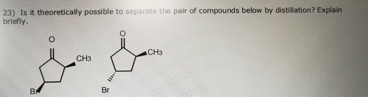 23) Is it theoretically possible to separate the pair of compounds below by distillation? Explain
briefly.
ACH3
CH3
B
Br
