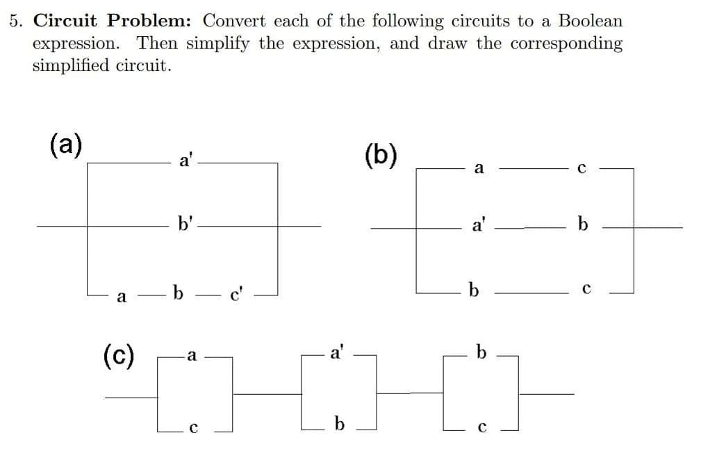 5. Circuit Problem: Convert each of the following circuits to a Boolean
expression. Then simplify the expression, and draw the corresponding
simplified circuit.
(a)
(b)
a
b'
a'
b
—b — с'
a
a'
"CHHE
(c)
a
b
