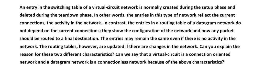An entry in the switching table of a virtual-circuit network is normally created during the setup phase and
deleted during the teardown phase. In other words, the entries in this type of network reflect the current
connections, the activity in the network. In contrast, the entries in a routing table of a datagram network do
not depend on the current connections; they show the configuration of the network and how any packet
should be routed to a final destination. The entries may remain the same even if there is no activity in the
network. The routing tables, however, are updated if there are changes in the network. Can you explain the
reason for these two different characteristics? Can we say that a virtual-circuit is a connection oriented
network and a datagram network is a connectionless network because of the above characteristics?