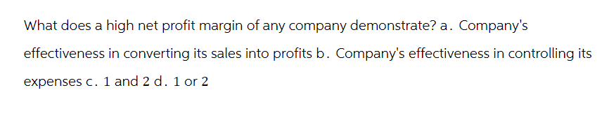 What does a high net profit margin of any company demonstrate? a. Company's
effectiveness in converting its sales into profits b. Company's effectiveness in controlling its
expenses c. 1 and 2 d. 1 or 2