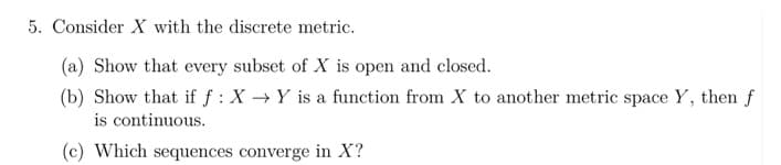 5. Consider X with the discrete metric.
(a) Show that every subset of X is open and closed.
(b) Show that if f: X→Y is a function from X to another metric space Y, then f
is continuous.
(c) Which sequences converge in X?
