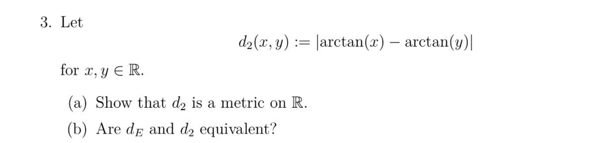 3. Let
=
= |arctan(x) — arctan(y)|
d₂(x, y):
for x, y = R.
(a) Show that d₂ is a metric on R.
(b) Are de and d₂ equivalent?