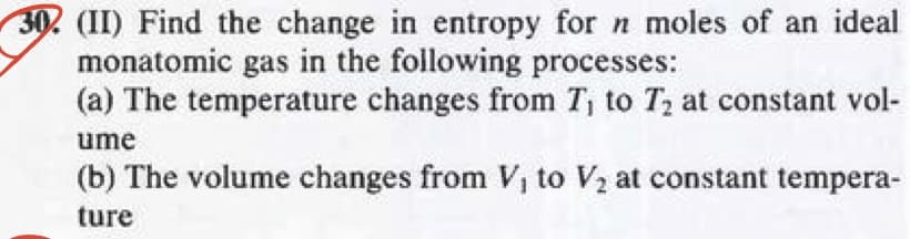 30. (II) Find the change in entropy for n moles of an ideal
monatomic gas in the following processes:
(a) The temperature changes from T₁ to T₂ at constant vol-
ume
(b) The volume changes from V, to V₂ at constant tempera-
ture