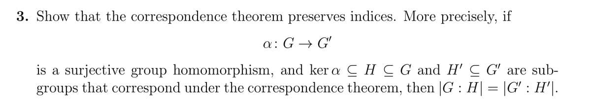 3. Show that the correspondence theorem preserves indices. More precisely, if
a: G→ G'
is a surjective group homomorphism, and ker a HCG and H' C G' are sub-
groups that correspond under the correspondence theorem, then |G : H| = |G' : H'\.