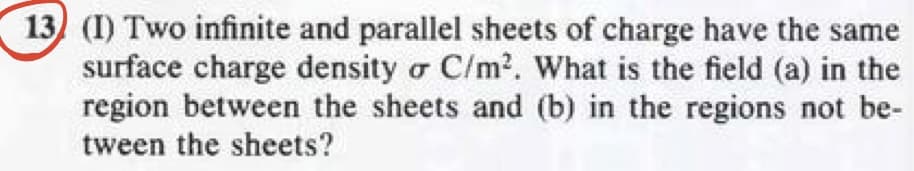 13) (I) Two infinite and parallel sheets of charge have the same
surface charge density o C/m². What is the field (a) in the
region between the sheets and (b) in the regions not be-
tween the sheets?