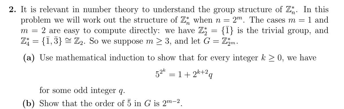 'n
2. It is relevant in number theory to understand the group structure of Z. In this
problem we will work out the structure of Z when n = 2m. The cases m = 1 and
2 are easy to compute directly: we have Z {1} is the trivial group, and
Z†₁ = {1,3} ≈ Z₂. So we suppose m≥ 3, and let G = Z₂m.
*
m =
=
(a) Use mathematical induction to show that for every integer k ≥ 0, we have
52² = 1+2k+²q
for some odd integer q.
(b) Show that the order of 5 in G is 2m-2,