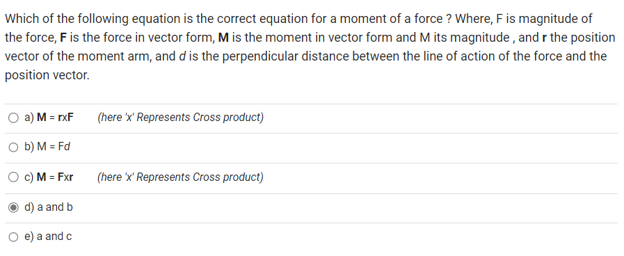 Which of the following equation is the correct equation for a moment of a force ? Where, F is magnitude of
the force, F is the force in vector form, M is the moment in vector form and M its magnitude, and r the position
vector of the moment arm, and d is the perpendicular distance between the line of action of the force and the
position vector.
O a) M = rxF
O b) M = Fd
c) M = Fxr
d) a and b
O e) a and c
(here 'x' Represents Cross product)
(here 'x' Represents Cross product)