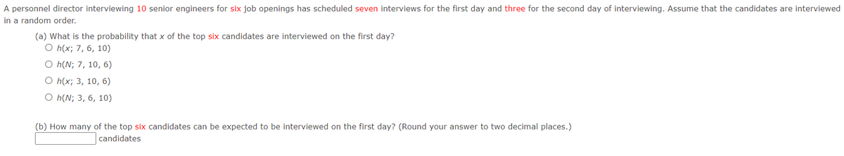 A personnel director interviewing 10 senior engineers for six job openings has scheduled seven interviews for the first day and three for the second day of interviewing. Assume that the candidates are interviewed
in a random order.
(a) What is the probability that x of the top six candidates are interviewed on the first day?
O h(x; 7, 6, 10)
O h(N; 7, 10, 6)
O h(x; 3, 10, 6)
O h(N; 3, 6, 10)
(b) How many of the top six candidates can be expected to be interviewed on the first day? (Round your answer to two decimal places.)
candidates
