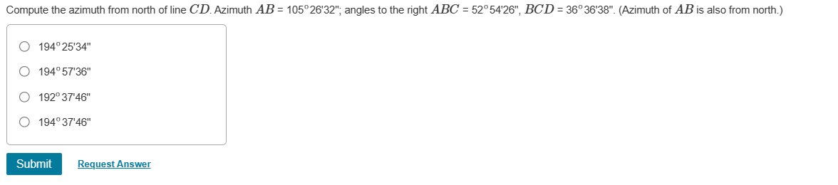 Compute the azimuth from north of line CD. Azimuth AB = 105°26'32"; angles to the right ABC = 52°54'26", BCD = 36° 36'38". (Azimuth of AB is also from north.)
O 194°25'34"
O 194°57'36"
O 192°37'46"
O 194°37'46"
Submit
Request Answer