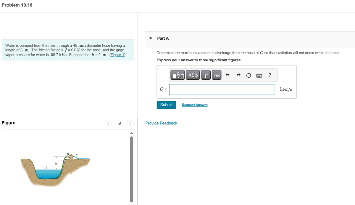 Problem 10.16
Water is pumped from the river through a 45-mm-diameter hose having a
length of 3 m. The friction factor is f = 0.028 for the hose, and the gage
vapor pressure for water is -98.7 kPa. Suppose that h = 2 m. (Figure 1)
Figure
1 of 1
Part A
Determine the maximum volumetric discharge from the hose at C so that cavitation will not occur within the hose.
Express your answer to three significant figures.
IVE ΑΣΦ ↓↑ vec
Q=
Submit
Provide Feedback
Request Answer
?
liter/s