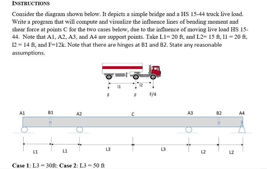 INSTRUCTIONS
Consider the diagram shown below. It depicts a simple bridge and a HS 15-44 truck live load.
Write a program that will compute and visualize the influence lines of bending moment and
shear force at points C for the two cases below, due to the influence of moving live load HS 15-
44. Note that A1, A2, A3, and A4 are support points. Take L1= 20 ft, and L2= 15 ft, 11 = 20 ft,
12 = 14 ft, and F=12k. Note that there are hinges at B1 and B2. State any reasonable
assumptions.
A1
B1
A2
L1
L1
Case 1: L3 = 30ft: Case 2: L3 = 50 ft
F
11
C
12
F
F/4
A3
B2
A4
L3
L3
L2
L2