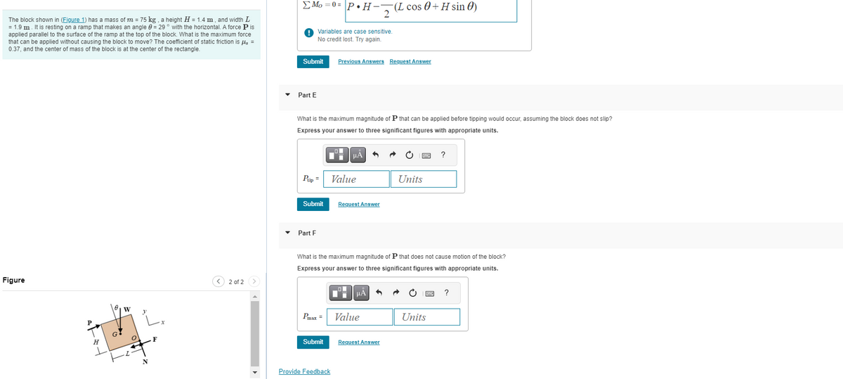 The block shown in (Figure 1) has a mass of m = 75 kg, a height H = 1.4 m, and width L
= 1.9 m. It is resting on a ramp that makes an angle = 29° with the horizontal. A force P is
applied parallel to the surface of the ramp at the top of the block. What is the maximum force
that can be applied without causing the block to move? The coefficient of static friction is flg =
0.37, and the center of mass of the block is at the center of the rectangle.
Figure
Att
P
0
G.
W
O
F
< 2 of 2
Mo=0=PH-(L cos 0+ H sin )
Submit
Part E
Variables are case sensitive.
No credit lost. Try again.
Ptip =
What is the maximum magnitude of P that can be applied before tipping would occur, assuming the block does not slip?
Express your answer to three significant figures with appropriate units.
μᾶ
Submit
▾ Part F
Pmax =
Submit
▬
Previous Answers Request Answer
Value
Provide Feedback
I
Request Answer
2
What is the maximum magnitude of P that does not cause motion of the block?
Express your answer to three significant figures with appropriate units.
μÀ 3
Value
Request Answer
Units
k
?
ⒸE ?
Units