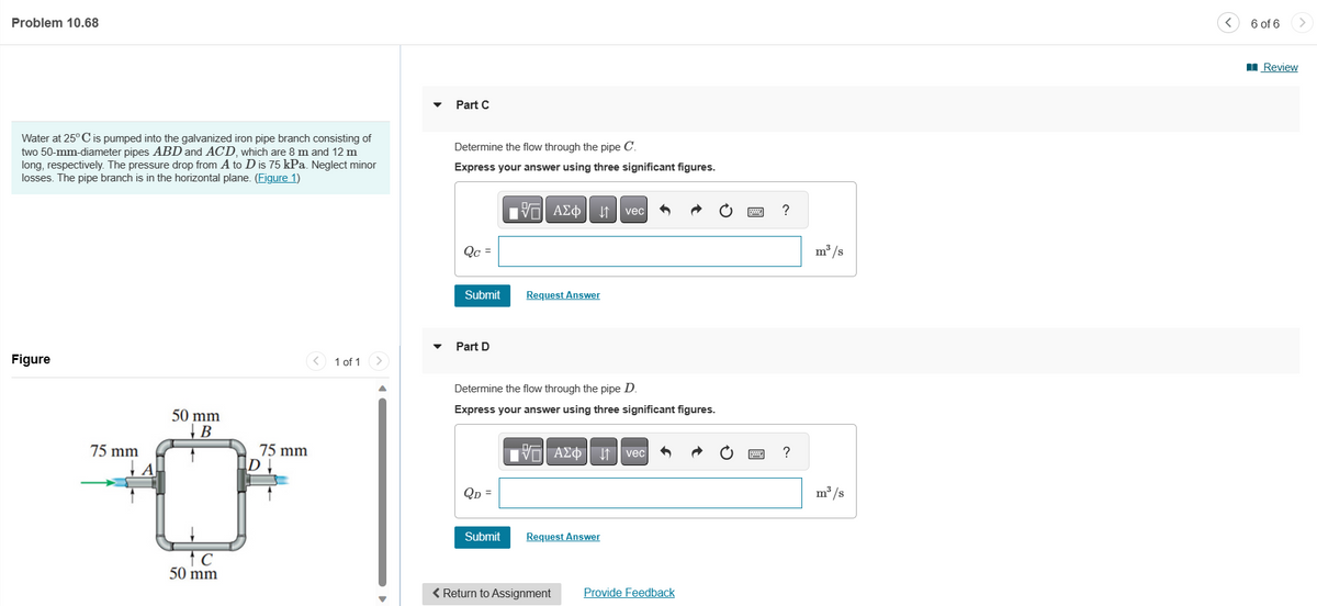Problem 10.68
Water at 25° C is pumped into the galvanized iron pipe branch consisting of
two 50-mm-diameter pipes ABD and ACD, which are 8 m and 12 m
long, respectively. The pressure drop from A to D is 75 kPa. Neglect minor
losses. The pipe branch is in the horizontal plane. (Figure 1)
Figure
50 mm
B
75 mm
ID↓
0
tc
50 mm
75 mm
1 of 1
Part C
Determine the flow through the pipe C.
Express your answer using three significant figures.
Qc =
Submit
Part D
QD =
VAΣo↓ vec
Determine the flow through the pipe D.
Express your answer using three significant figures.
Submit
Request Answer
VAΣ vec
Request Answer
< Return to Assignment Provide Feedback
?
?
m³/s
m³/s
6 of 6
Review