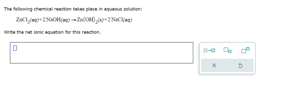 The following chemical reaction takes place in aqueous solution:
ZnCl₂(aq)+2 NaOH(aq) → Zn(OH)₂(s)+2 NaCl(aq)
Write the net ionic equation for this reaction.
ローロ
X
4