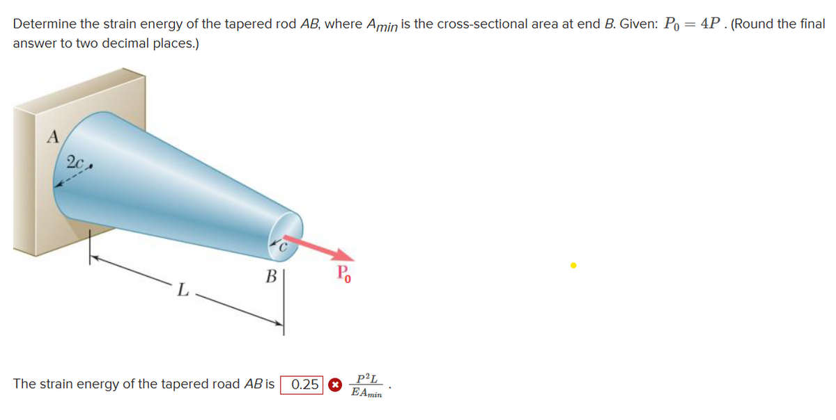 Determine the strain energy of the tapered rod AB, where Amin is the cross-sectional area at end B. Given: Po = 4P. (Round the final
answer to two decimal places.)
A
L
B
The strain energy of the tapered road AB is
0.25
Po
P²L
E Amin