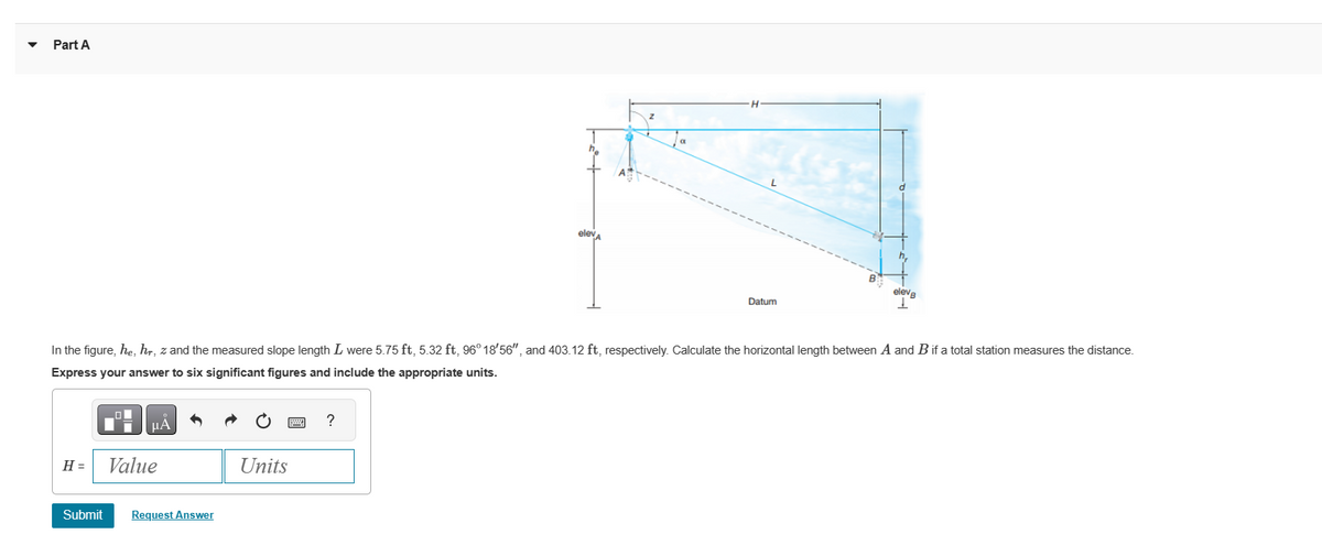 Part A
H =
μA
In the figure, he, hr, z and the measured slope length I were 5.75 ft, 5.32 ft, 96° 18'56", and 403.12 ft, respectively. Calculate the horizontal length between A and B if a total station measures the distance.
Express your answer to six significant figures and include the appropriate units.
Value
Submit Request Answer
Units
elev
?
Datum
eleva
T