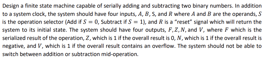 Design a finite state machine capable of serially adding and subtracting two binary numbers. In addition
to a system clock, the system should have four inputs, A, B, S, and R where A and B are the operands, S
is the operation selector (Add if S = 0, Subtract if S = 1), and R is a "reset" signal which will return the
system to its initial state. The system should have four outputs, F, Z, N, and V, where F which is the
serialized result of the operation, Z, which is 1 if the overall result is O, N, which is 1 if the overall result is
negative, and V, which is 1 if the overall result contains an overflow. The system should not be able to
switch between addition or subtraction mid-operation.