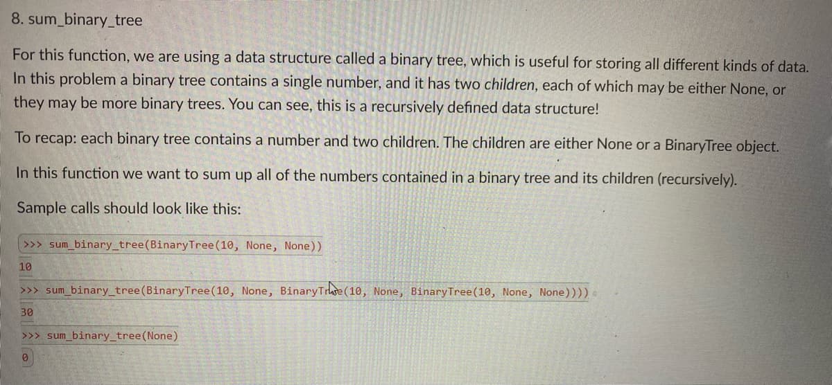 8. sum_binary_tree
For this function, we are using a data structure called a binary tree, which is useful for storing all different kinds of data.
In this problem a binary tree contains a single number, and it has two children, each of which may be either None, or
they may be more binary trees. You can see, this is a recursively defined data structure!
To recap: each binary tree contains a number and two children. The children are either None or a BinaryTree object.
In this function we want to sum up all of the numbers contained in a binary tree and its children (recursively).
Sample calls should look like this:
>>> sum_binary_tree(BinaryTree(10, None, None))
10
>>> sum_binary_tree(BinaryTree(10, None, BinaryTrate (10, None, BinaryTree(10, None, None))))
30
>>> sum_binary_tree(None)
