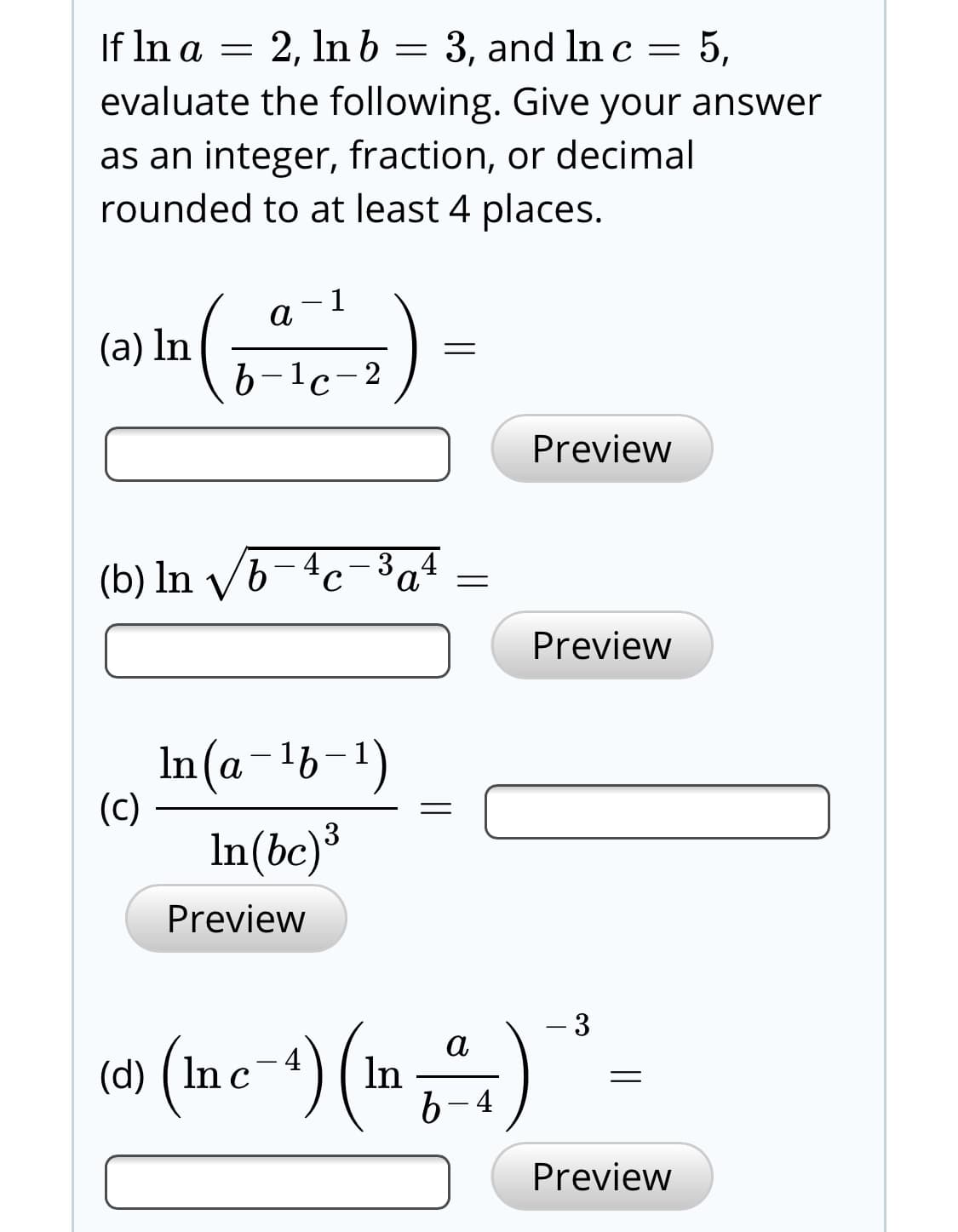 = 5,
If In a = 2, In b = 3, and In c =
evaluate the following. Give your answer
as an integer, fraction, or decimal
rounded to at least 4 places.
(a) In
b-1c-:
– 2
Preview
3
(b) In v/6-4c-³a4
Preview
In(a-lb-1)
(c)
In(bc)³
Preview
(Ine-) (in)
b.
4
Preview
3.
