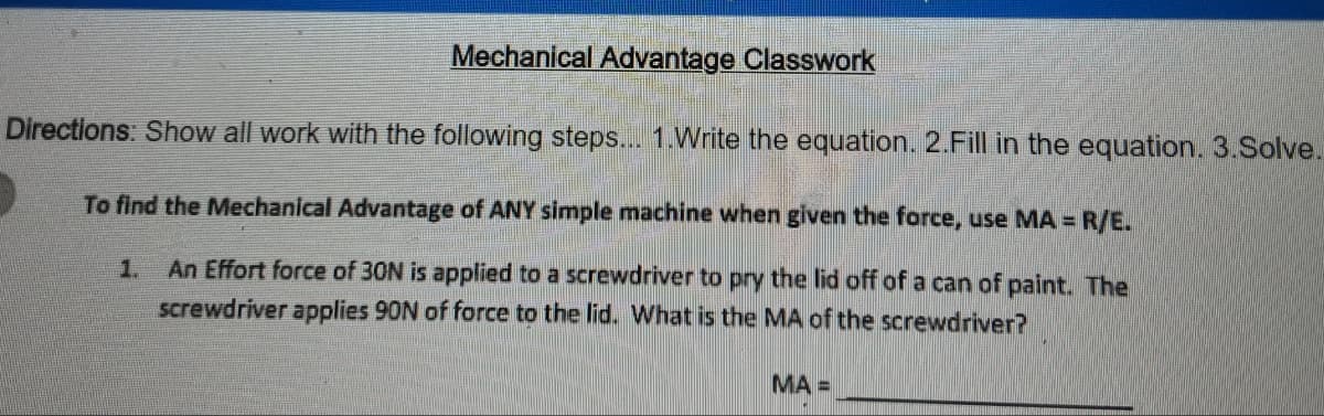 Mechanical Advantage Classwork
Directions: Show all work with the following steps... 1.Write the equation. 2.Fill in the equation. 3.Solve.
To find the Mechanical Advantage of ANY simple machine when given the force, use MA = R/E.
An Effort force of 30N is applied to a screwdriver to pry the lid off of a can of paint. The
screwdriver applies 90N of force to the lid. What is the MA of the screwdriver?
1.
MA =
