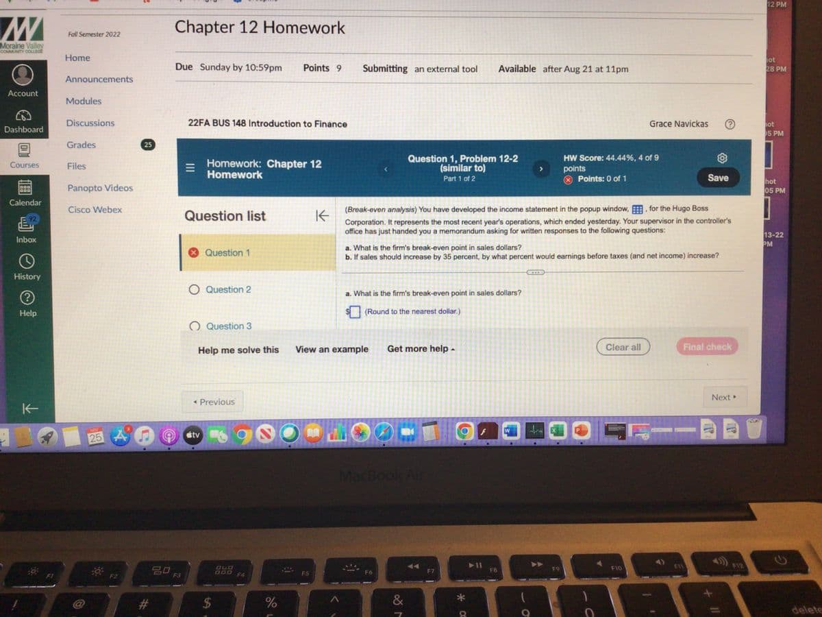 Moraine Valley
COMMUNITY COLLEGE
Account
Dashboard
Courses
Calendar
&
Inbox
O
History
(?)
Help
K
Fall Semester 2022
Home
Announcements
Modules
Discussions
Grades
Files
Panopto Videos
Cisco Webex
NOV
25
25
An
#
20
Chapter 12 Homework
Due Sunday by 10:59pm Points 9
F3
22FA BUS 148 Introduction to Finance
=
Homework: Chapter 12
Homework
Question list
X Question 1
O Question 2
O Question 3
Help me solve this
< Previous
tv
$
OLD
900
F4
%
K
F5
Submitting an external tool
A
View an example
Question 1, Problem 12-2
(similar to)
Part 1 of 2
a. What is the firm's break-even point in sales dollars?
(Round to the nearest dollar.)
MacBook Air
F6
(Break-even analysis) You have developed the income statement in the popup window,, for the Hugo Boss
Corporation. It represents the most recent year's operations, which ended yesterday. Your supervisor in the controller's
office has just handed you a memorandum asking for written responses to the following questions:
Get more help.
a. What is the firm's break-even point in sales dollars?
b. If sales should increase by 35 percent, by what percent would earnings before taxes (and net income) increase?
&
Available after Aug 21 at 11pm
F7
O
X
F8
W
O
HW Score: 44.44%, 4 of 9
points
Points: 0 of 1
F9
P
1
Grace Navickas
C
Clear all
Save
F10
Final check
Next ▸
+ 11
F12
12 PM
hot
28 PM
ot
05 PM
hot
05 PM
13-22
PM
delete