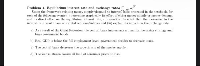 Problem 4. Equilibrium interest rate and exchange rate.f"
Using the framework relating money supply/demand to interest ates presented in the textbook, for
each of the following events (i) determine graphically its effect of either money supply or money demand
and its direct effect on the equilibrium interest rate; (ii) mention the effect that the movement in the
interest rate would have on capital outflows/inflows and (i) explain its impact on the exchange rate.
n) As a result of the Great Recession, the central bank implements a quantitative casing strategy and
buys government bonds.
b) Real GDP is below the full employment level, government decides to decrease taxes.
e) The central bank decreases the growth rate of the money supply.
d) The war in Russia causes all kind of consumer prices to rise.
