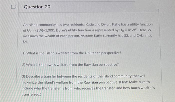 Question 20
An island community has two residents: Katie and Dylan. Katie has a utility function
of Uk (2W)+1,000. Dylan's utility function is represented by Up = 4'W?. Here, W
measures the wealth of each person. Assume Katie currently has $2, and Dylan has
$4.
1) What is the island's welfare from the Utilitarian perspective?
2) What is the town's welfare from the Rawlsian perspective?
3) Describe a transfer between the residents of the island community that will
maximize the island's welfare from the Rawlsian perspective. (Hint: Make sure to
include who the transfer is from, who receives the transfer, and how much wealth is
transferred.)
