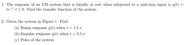1. The response of an LTI system that is intially at rest when subjected to a unit-step input is y(t)
te-t, t > 0. Find the transfer function of the system.
2. Given the system in Figure 1. Find
(a) Ramp response y(t) when t = 1.5 s
(b) Impulse response y(t) when t = 2.5 s
(c) Poles of the system
