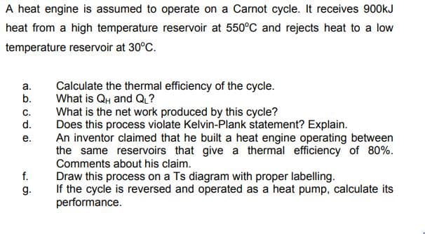 A heat engine is assumed to operate on a Carnot cycle. It receives 900kJ
heat from a high temperature reservoir at 550°C and rejects heat to a low
temperature reservoir at 30°C.
Calculate the thermal efficiency of the cycle.
What is QH and Q?
What is the net work produced by this cycle?
Does this process violate Kelvin-Plank statement? Explain.
An inventor claimed that he built a heat engine operating between
the same reservoirs that give a thermal efficiency of 80%.
Comments about his claim.
a.
b.
C.
d.
е.
f.
Draw this process on a Ts diagram with proper labelling.
If the cycle is reversed and operated as a heat pump, calculate its
performance.
g.
