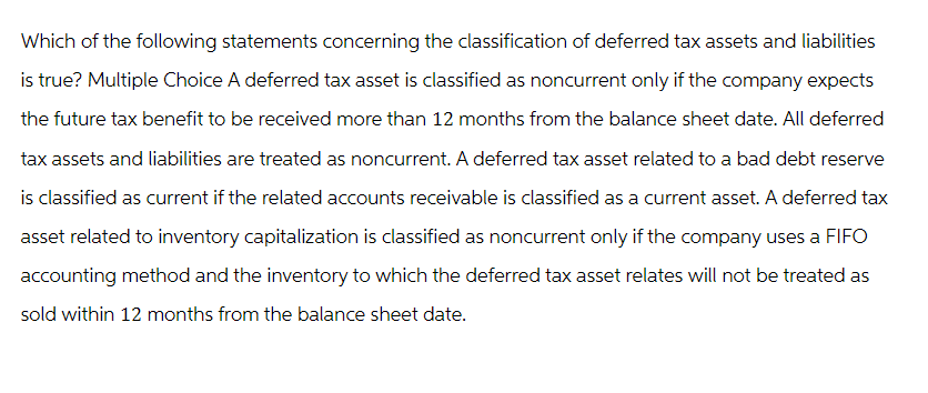 Which of the following statements concerning the classification of deferred tax assets and liabilities
is true? Multiple Choice A deferred tax asset is classified as noncurrent only if the company expects
the future tax benefit to be received more than 12 months from the balance sheet date. All deferred
tax assets and liabilities are treated as noncurrent. A deferred tax asset related to a bad debt reserve
is classified as current if the related accounts receivable is classified as a current asset. A deferred tax
asset related to inventory capitalization is classified as noncurrent only if the company uses a FIFO
accounting method and the inventory to which the deferred tax asset relates will not be treated as
sold within 12 months from the balance sheet date.
